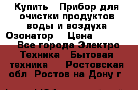  Купить : Прибор для очистки продуктов,воды и воздуха.Озонатор  › Цена ­ 25 500 - Все города Электро-Техника » Бытовая техника   . Ростовская обл.,Ростов-на-Дону г.